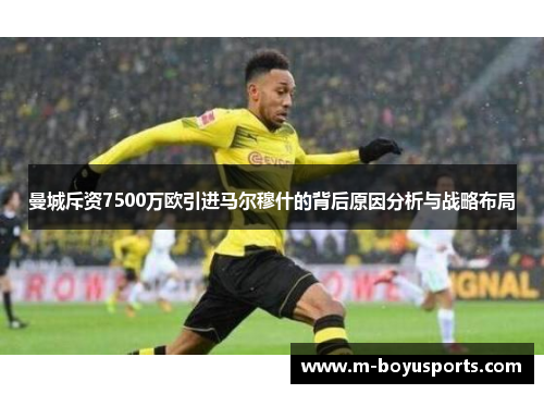 曼城斥资7500万欧引进马尔穆什的背后原因分析与战略布局